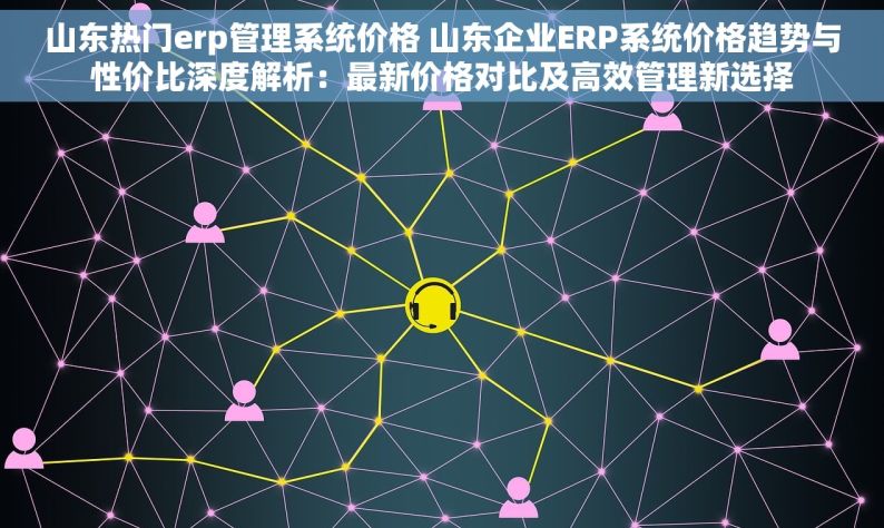 山东热门erp管理系统价格 山东企业ERP系统价格趋势与性价比深度解析：最新价格对比及高效管理新选择