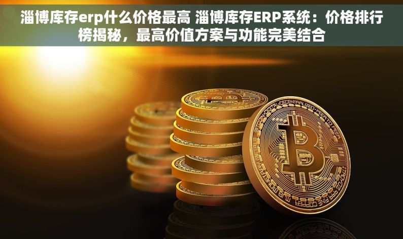 淄博库存erp什么价格最高 淄博库存ERP系统：价格排行榜揭秘，最高价值方案与功能完美结合