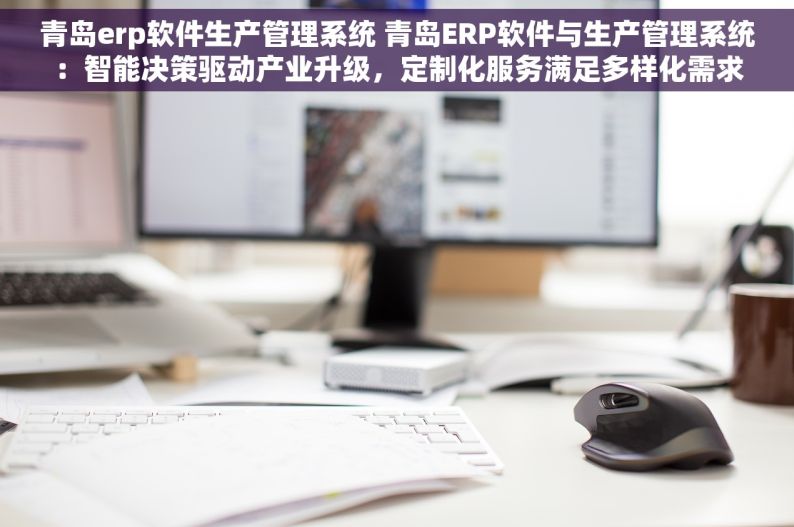 青岛erp软件生产管理系统 青岛ERP软件与生产管理系统：智能决策驱动产业升级，定制化服务满足多样化需求