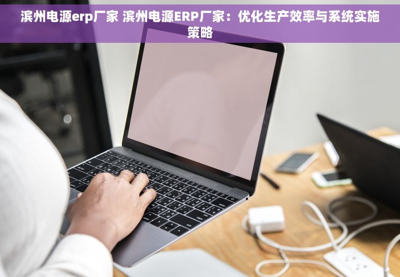 滨州电源erp厂家 滨州电源ERP厂家：优化生产效率与系统实施策略