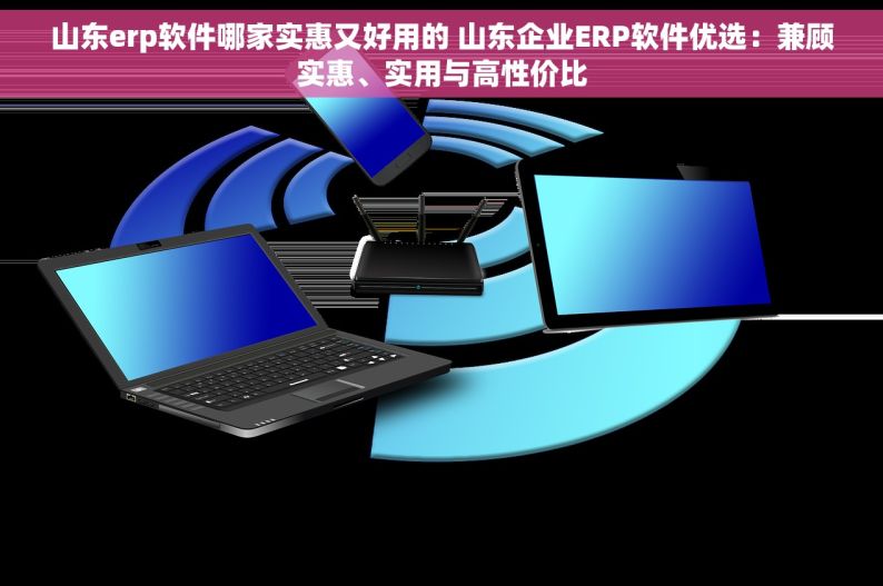 山东erp软件哪家实惠又好用的 山东企业ERP软件优选：兼顾实惠、实用与高性价比