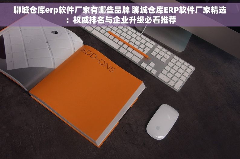 聊城仓库erp软件厂家有哪些品牌 聊城仓库ERP软件厂家精选：权威排名与企业升级必看推荐