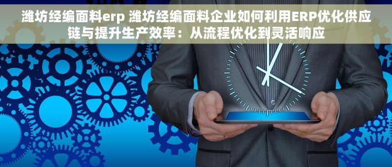 潍坊经编面料erp 潍坊经编面料企业如何利用ERP优化供应链与提升生产效率：从流程优化到灵活响应