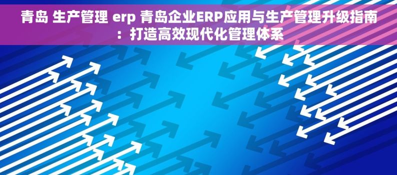 青岛 生产管理 erp 青岛企业ERP应用与生产管理升级指南：打造高效现代化管理体系