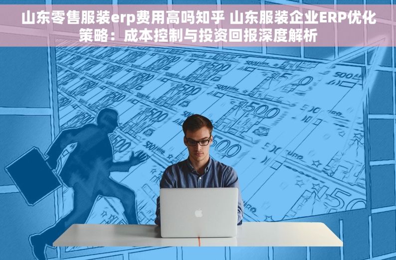 山东零售服装erp费用高吗知乎 山东服装企业ERP优化策略：成本控制与投资回报深度解析