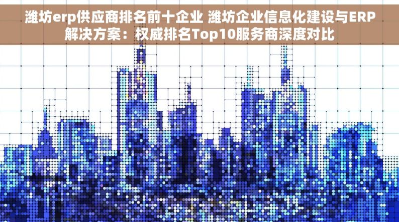 潍坊erp供应商排名前十企业 潍坊企业信息化建设与ERP解决方案：权威排名Top10服务商深度对比