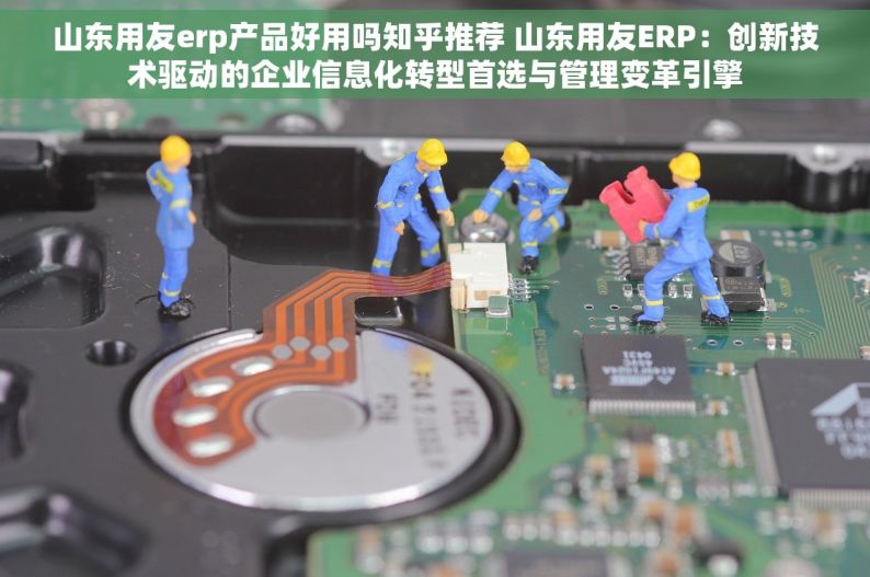 山东用友erp产品好用吗知乎推荐 山东用友ERP：创新技术驱动的企业信息化转型首选与管理变革引擎