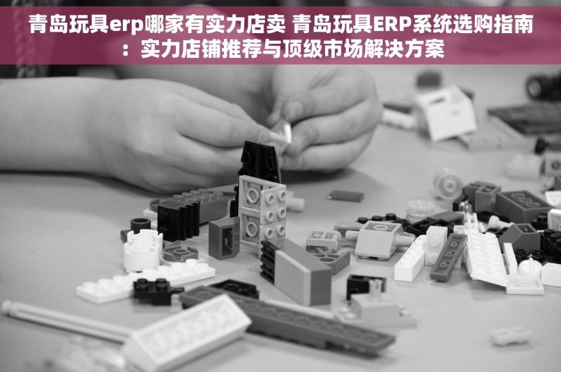 青岛玩具erp哪家有实力店卖 青岛玩具ERP系统选购指南：实力店铺推荐与顶级市场解决方案