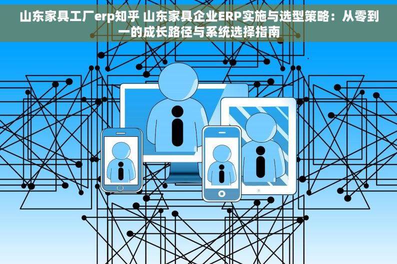 山东家具工厂erp知乎 山东家具企业ERP实施与选型策略：从零到一的成长路径与系统选择指南