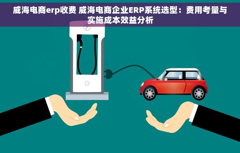 威海电商erp收费 威海电商企业ERP系统选型：费用考量与实施成本效益分析