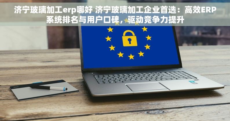 济宁玻璃加工erp哪好 济宁玻璃加工企业首选：高效ERP系统排名与用户口碑，驱动竞争力提升