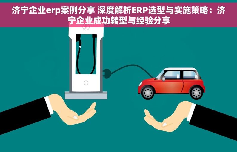 济宁企业erp案例分享 深度解析ERP选型与实施策略：济宁企业成功转型与经验分享