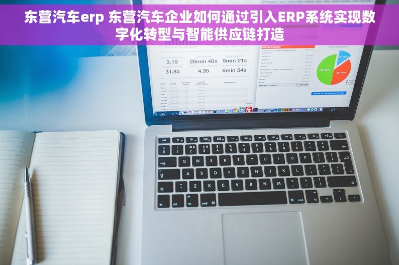 东营汽车erp 东营汽车企业如何通过引入ERP系统实现数字化转型与智能供应链打造