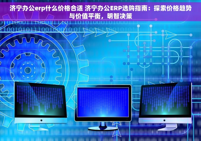 济宁办公erp什么价格合适 济宁办公ERP选购指南：探索价格趋势与价值平衡，明智决策