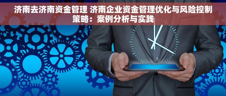 济南去济南资金管理 济南企业资金管理优化与风险控制策略：案例分析与实践