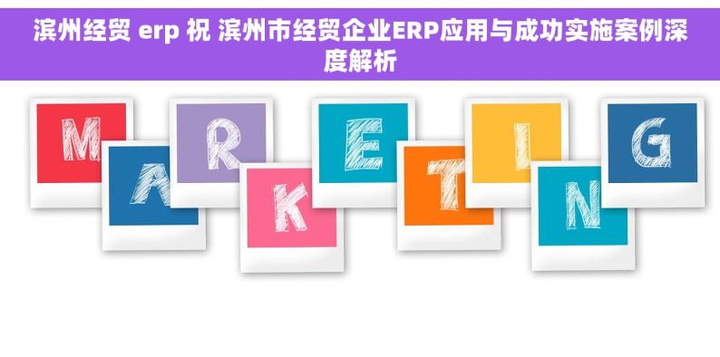 滨州经贸 erp 祝 滨州市经贸企业ERP应用与成功实施案例深度解析