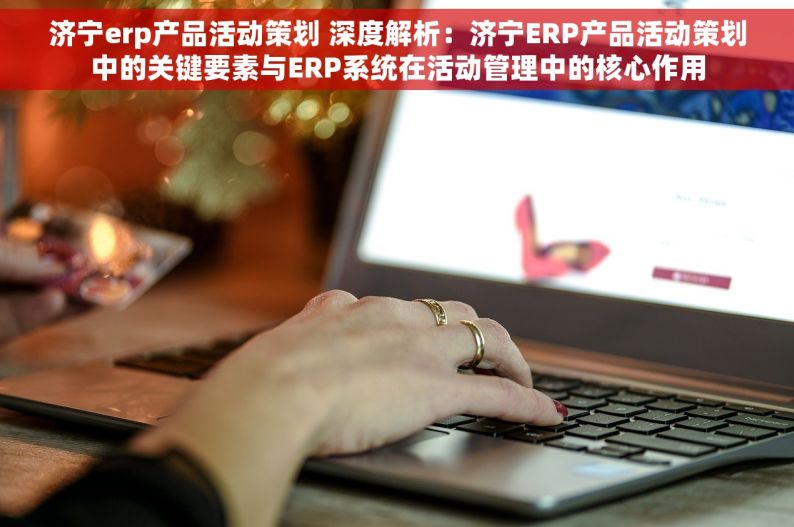 济宁erp产品活动策划 深度解析：济宁ERP产品活动策划中的关键要素与ERP系统在活动管理中的核心作用