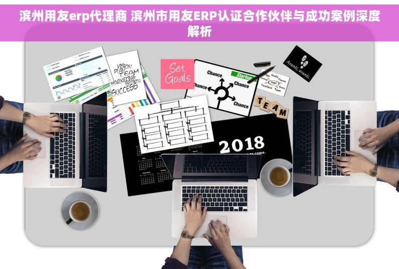 滨州用友erp代理商 滨州市用友ERP认证合作伙伴与成功案例深度解析