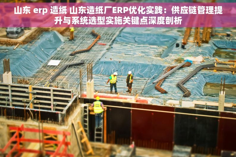 山东 erp 造纸 山东造纸厂ERP优化实践：供应链管理提升与系统选型实施关键点深度剖析