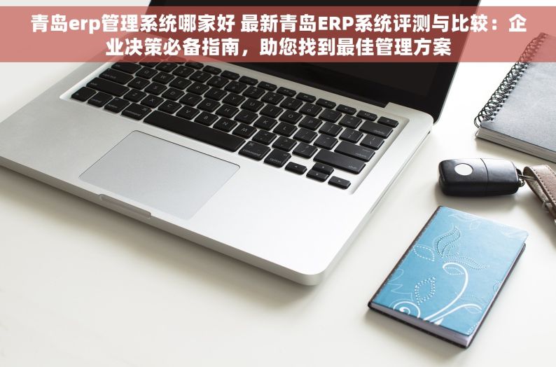 青岛erp管理系统哪家好 最新青岛ERP系统评测与比较：企业决策必备指南，助您找到最佳管理方案