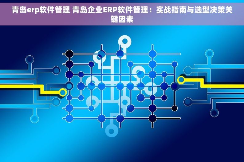 青岛erp软件管理 青岛企业ERP软件管理：实战指南与选型决策关键因素