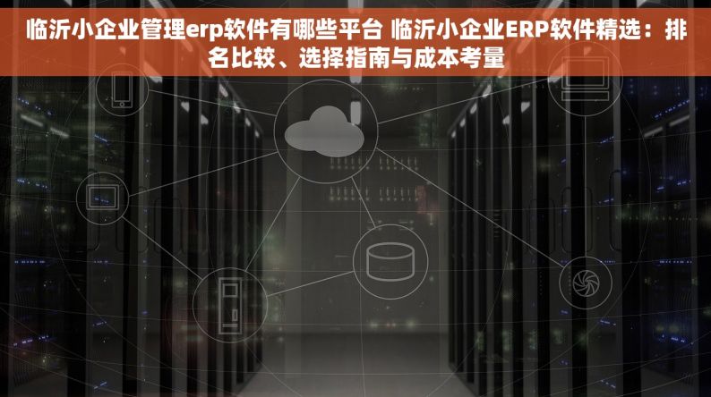 临沂小企业管理erp软件有哪些平台 临沂小企业ERP软件精选：排名比较、选择指南与成本考量