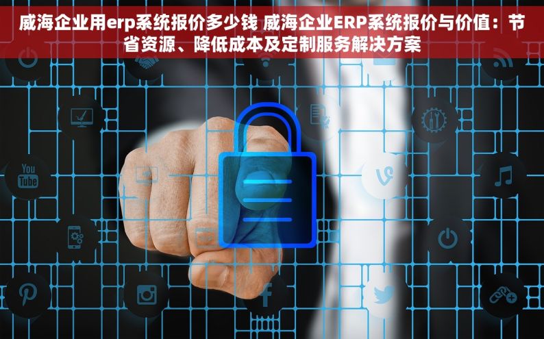 威海企业用erp系统报价多少钱 威海企业ERP系统报价与价值：节省资源、降低成本及定制服务解决方案