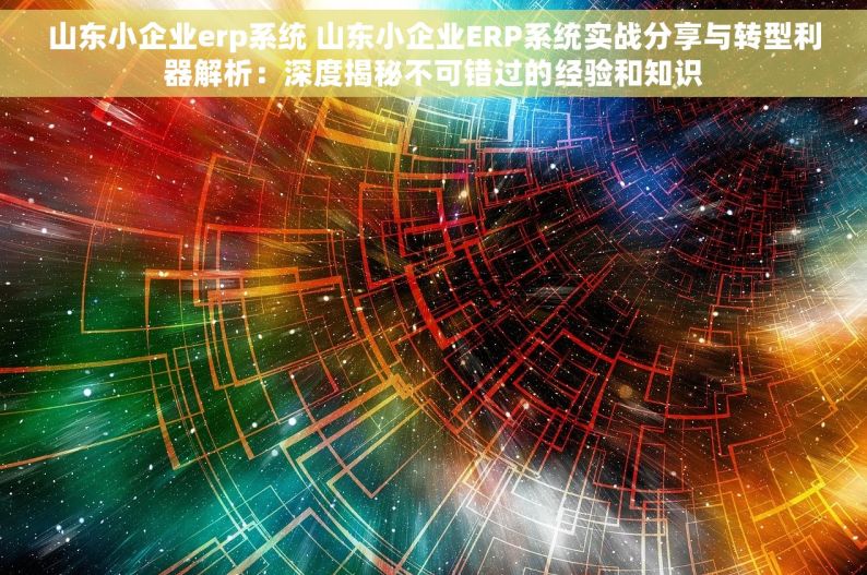 山东小企业erp系统 山东小企业ERP系统实战分享与转型利器解析：深度揭秘不可错过的经验和知识