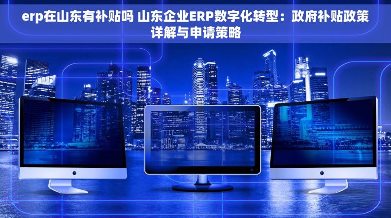 erp在山东有补贴吗 山东企业ERP数字化转型：政府补贴政策详解与申请策略