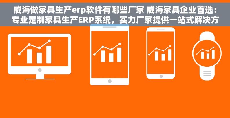 威海做家具生产erp软件有哪些厂家 威海家具企业首选：专业定制家具生产ERP系统，实力厂家提供一站式解决方案