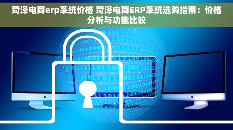 菏泽电商erp系统价格 菏泽电商ERP系统选购指南：价格分析与功能比较