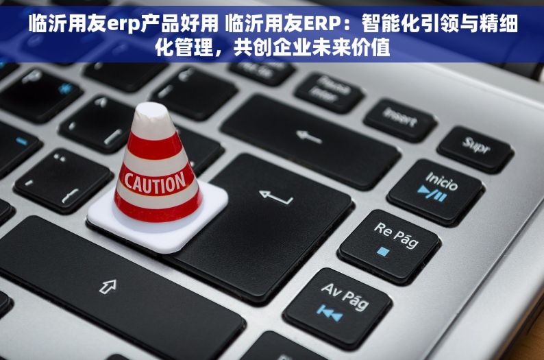 临沂用友erp产品好用 临沂用友ERP：智能化引领与精细化管理，共创企业未来价值