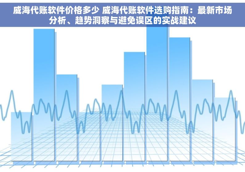 威海代账软件价格多少 威海代账软件选购指南：最新市场分析、趋势洞察与避免误区的实战建议