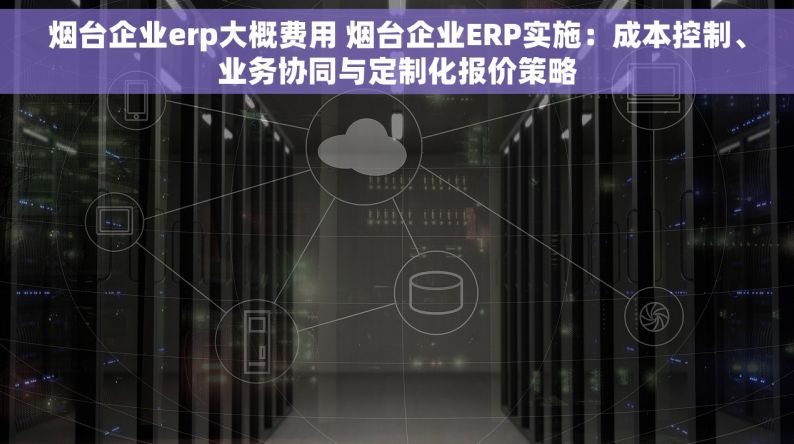 烟台企业erp大概费用 烟台企业ERP实施：成本控制、业务协同与定制化报价策略