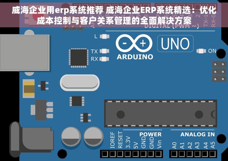 威海企业用erp系统推荐 威海企业ERP系统精选：优化成本控制与客户关系管理的全面解决方案