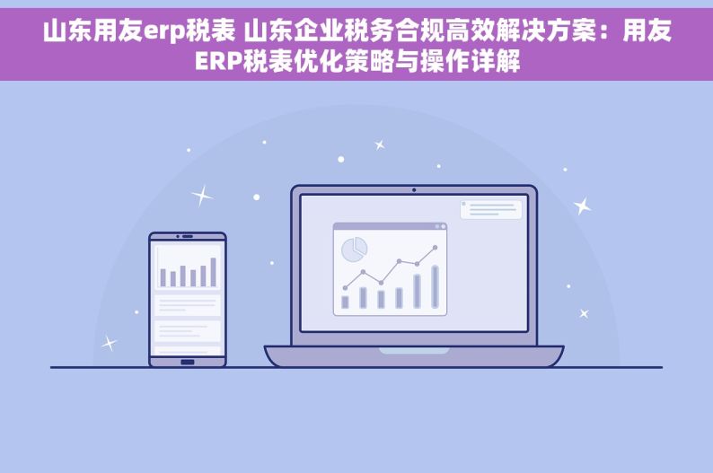 山东用友erp税表 山东企业税务合规高效解决方案：用友ERP税表优化策略与操作详解