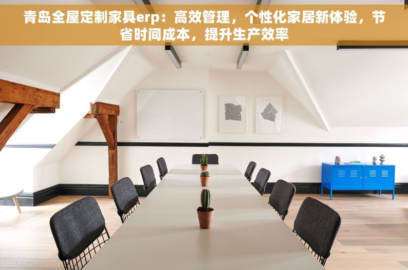 青岛全屋定制家具erp：高效管理，个性化家居新体验，节省时间成本，提升生产效率