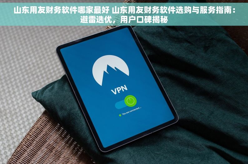 山东用友财务软件哪家最好 山东用友财务软件选购与服务指南：避雷选优，用户口碑揭秘