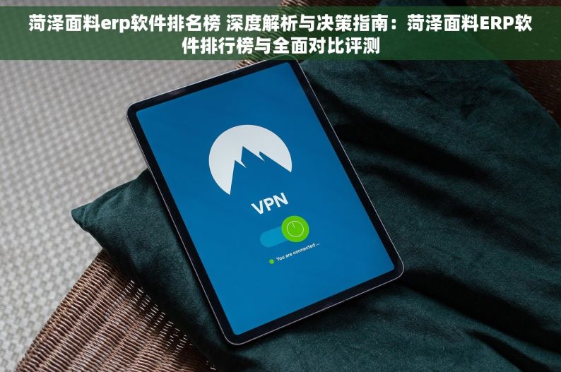 菏泽面料erp软件排名榜 深度解析与决策指南：菏泽面料ERP软件排行榜与全面对比评测