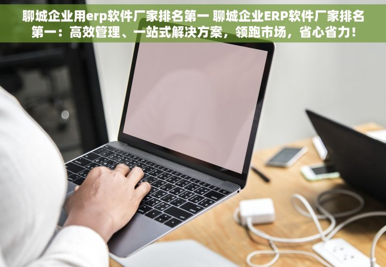 聊城企业用erp软件厂家排名第一 聊城企业ERP软件厂家排名第一：高效管理、一站式解决方案，领跑市场，省心省力！