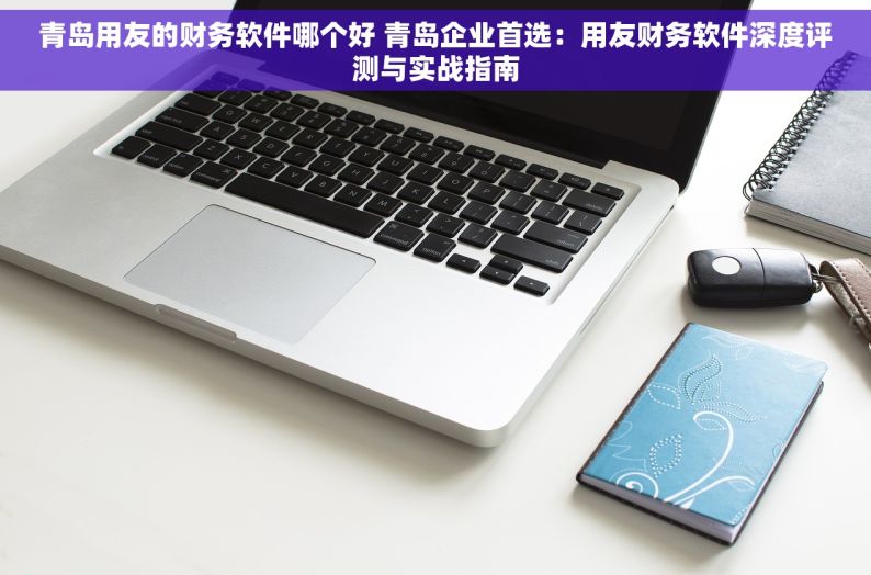 青岛用友的财务软件哪个好 青岛企业首选：用友财务软件深度评测与实战指南