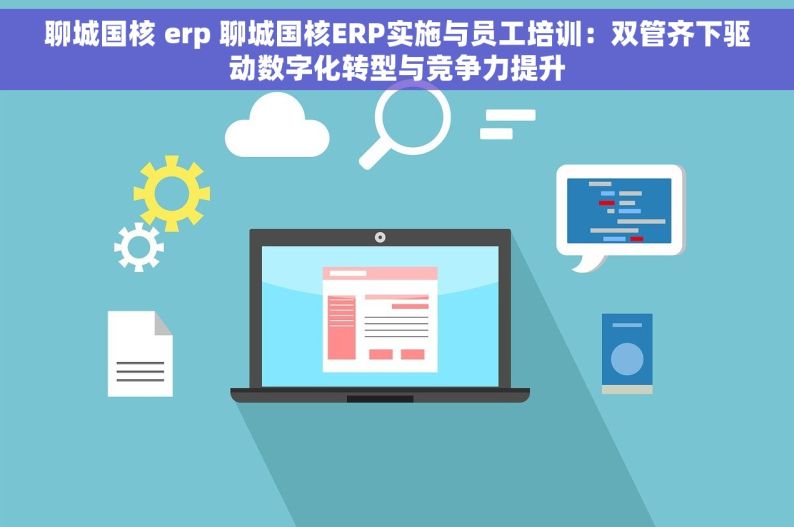 聊城国核 erp 聊城国核ERP实施与员工培训：双管齐下驱动数字化转型与竞争力提升