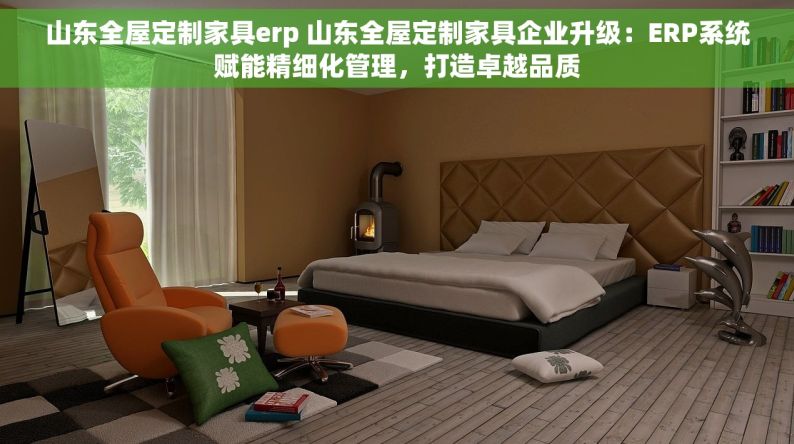 山东全屋定制家具erp 山东全屋定制家具企业升级：ERP系统赋能精细化管理，打造卓越品质