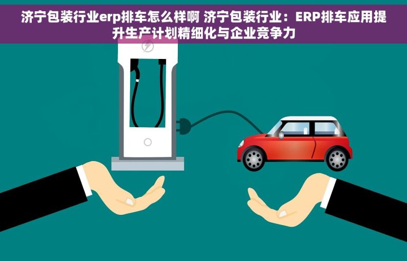 济宁包装行业erp排车怎么样啊 济宁包装行业：ERP排车应用提升生产计划精细化与企业竞争力