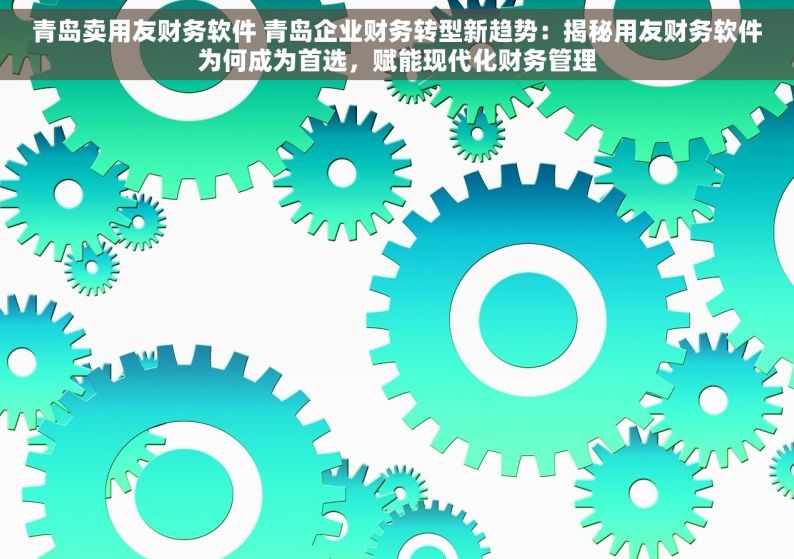 青岛卖用友财务软件 青岛企业财务转型新趋势：揭秘用友财务软件为何成为首选，赋能现代化财务管理