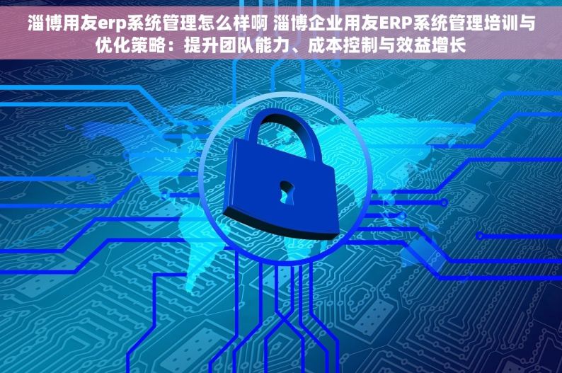 淄博用友erp系统管理怎么样啊 淄博企业用友ERP系统管理培训与优化策略：提升团队能力、成本控制与效益增长